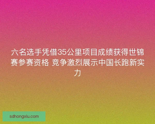 六名选手凭借35公里项目成绩获得世锦赛参赛资格 竞争激烈展示中国长跑新实力 六名选手凭借35公里项目成绩获得世锦赛参赛资格 竞争激烈展示中国长跑新实力