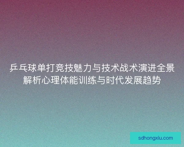 乒乓球单打竞技魅力与技术战术演进全景解析心理体能训练与时代发展趋势