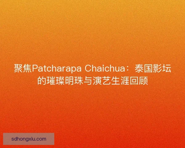 聚焦Patcharapa Chaichua：泰国影坛的璀璨明珠与演艺生涯回顾