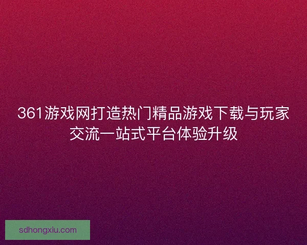 361游戏网打造热门精品游戏下载与玩家交流一站式平台体验升级
