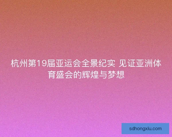 杭州第19届亚运会全景纪实 见证亚洲体育盛会的辉煌与梦想