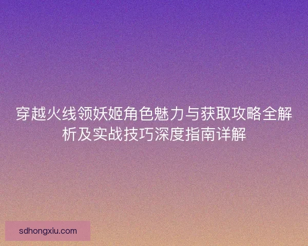 穿越火线领妖姬角色魅力与获取攻略全解析及实战技巧深度指南详解