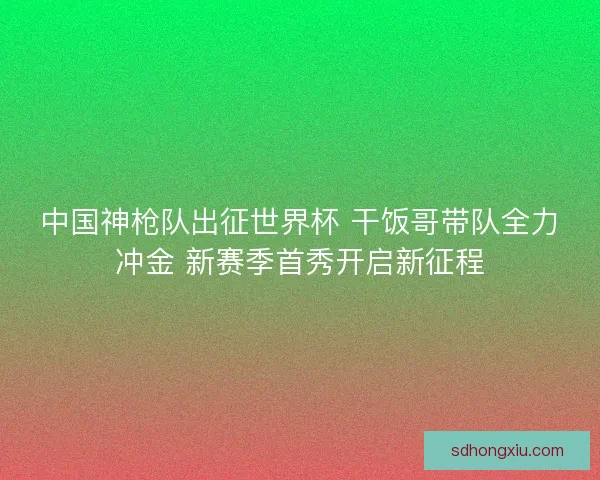 中国神枪队出征世界杯 干饭哥带队全力冲金 新赛季首秀开启新征程