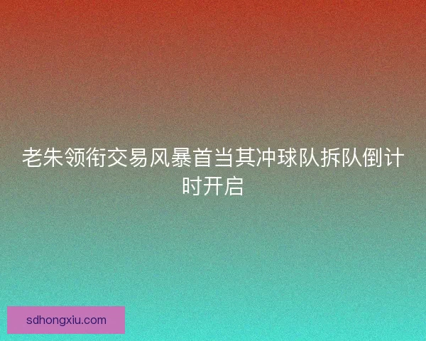 老朱领衔交易风暴首当其冲球队拆队倒计时开启