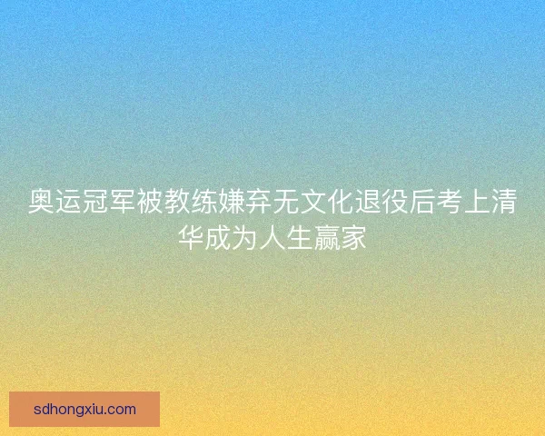奥运冠军被教练嫌弃无文化退役后考上清华成为人生赢家 奥运冠军被教练嫌弃无文化退役后考上清华成为人生赢家