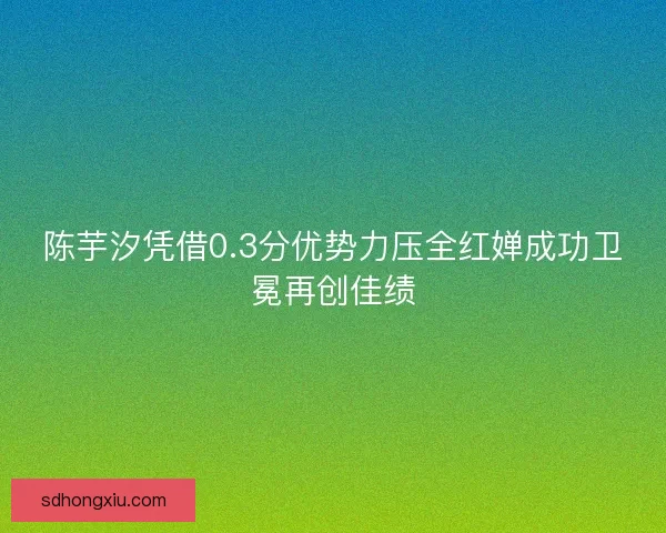 陈芋汐凭借0.3分优势力压全红婵成功卫冕再创佳绩 陈芋汐凭借0.3分优势力压全红婵成功卫冕再创佳绩