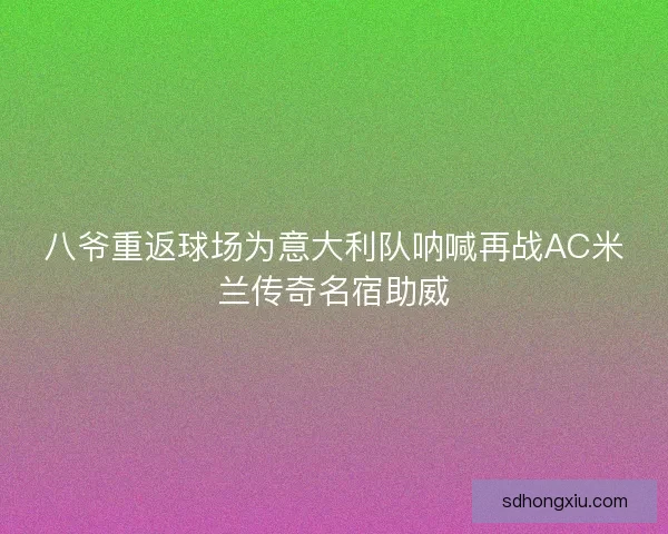 八爷重返球场为意大利队呐喊再战AC米兰传奇名宿助威 八爷重返球场为意大利队呐喊再战AC米兰传奇名宿助威