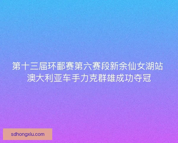第十三届环鄱赛第六赛段新余仙女湖站 澳大利亚车手力克群雄成功夺冠 第十三届环鄱赛第六赛段新余仙女湖站 澳大利亚车手力克群雄成功夺冠