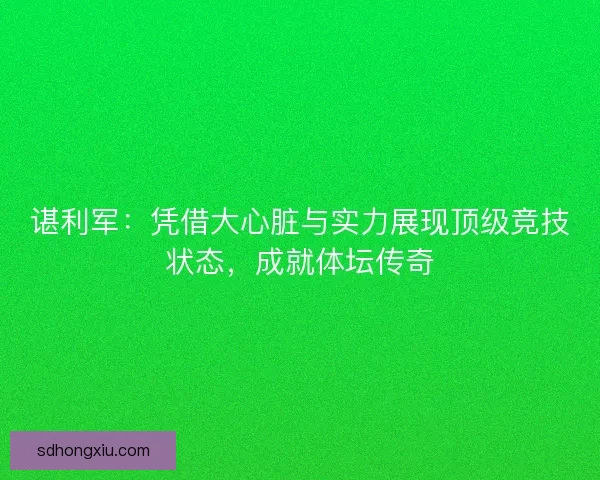 谌利军:凭借大心脏与实力展现顶级竞技状态,成就体坛传奇 谌利军:凭借大心脏与实力展现顶级竞技状态,成就体坛传奇