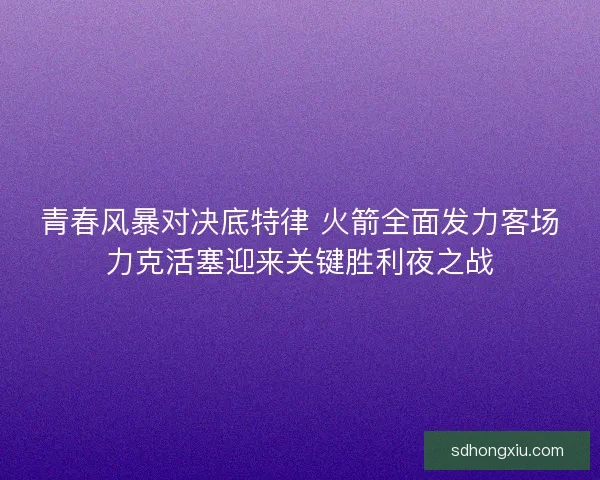青春风暴对决底特律 火箭全面发力客场力克活塞迎来关键胜利夜之战 青春风暴对决底特律 火箭全面发力客场力克活塞迎来关键胜利夜之战