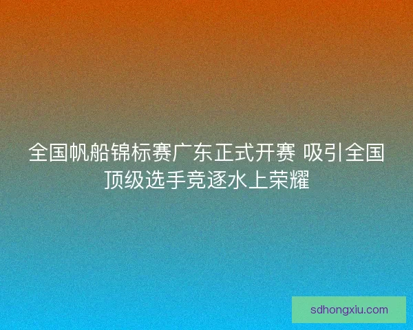 全国帆船锦标赛广东正式开赛 吸引全国顶级选手竞逐水上荣耀