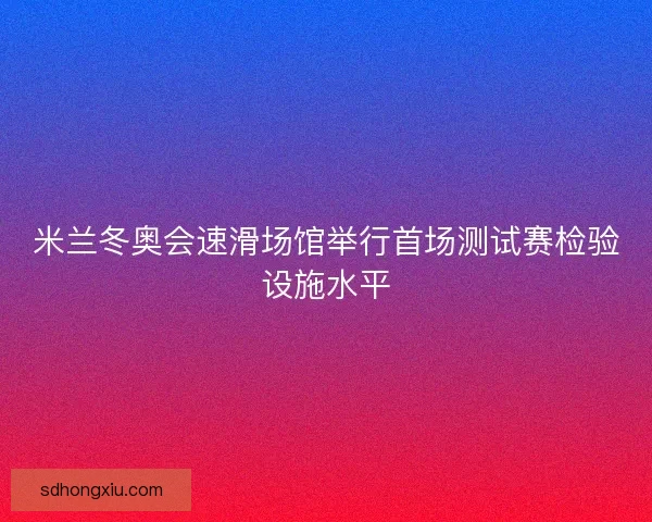 米兰冬奥会速滑场馆举行首场测试赛检验设施水平 米兰冬奥会速滑场馆举行首场测试赛检验设施水平