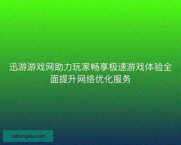 迅游游戏网助力玩家畅享极速游戏体验全面提升网络优化服务