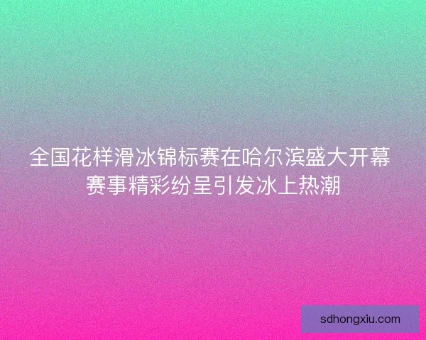 全国花样滑冰锦标赛在哈尔滨盛大开幕 赛事精彩纷呈引发冰上热潮