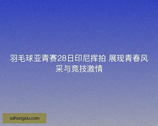 羽毛球亚青赛28日印尼挥拍 展现青春风采与竞技激情