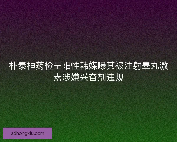 朴泰桓药检呈阳性韩媒曝其被注射睾丸激素涉嫌兴奋剂违规 朴泰桓药检呈阳性韩媒曝其被注射睾丸激素涉嫌兴奋剂违规