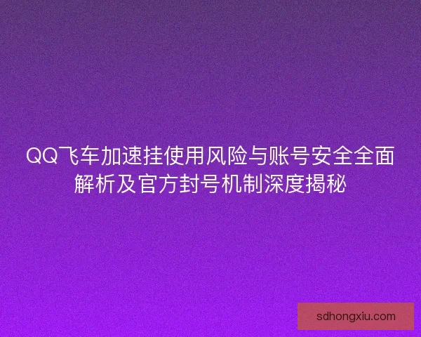 QQ飞车加速挂使用风险与账号安全全面解析及官方封号机制深度揭秘