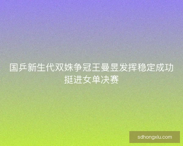 国乒新生代双姝争冠王曼昱发挥稳定成功挺进女单决赛