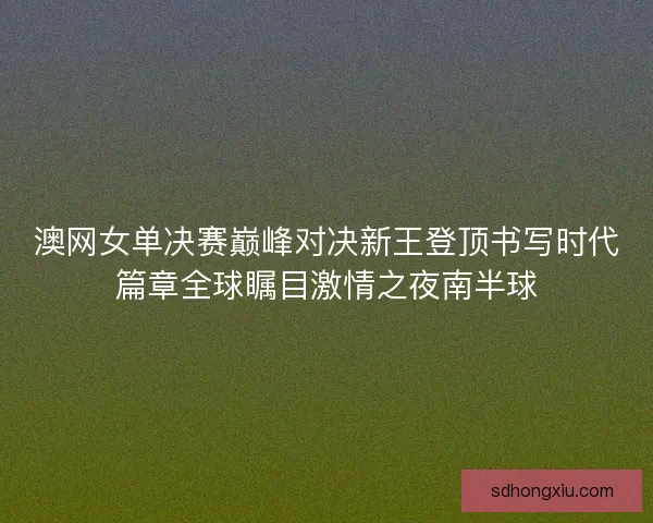 澳网女单决赛巅峰对决新王登顶书写时代篇章全球瞩目激情之夜南半球