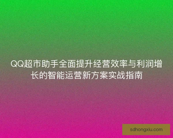QQ超市助手全面提升经营效率与利润增长的智能运营新方案实战指南