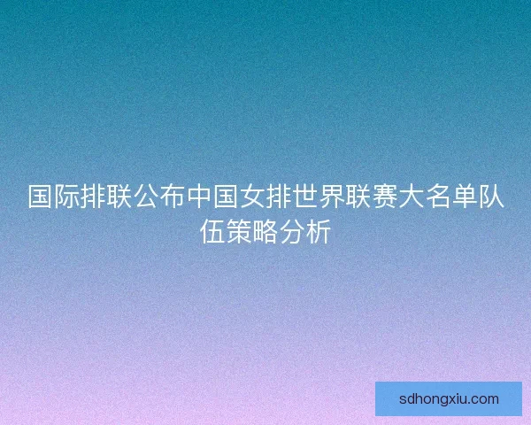 国际排联公布中国女排世界联赛大名单队伍策略分析