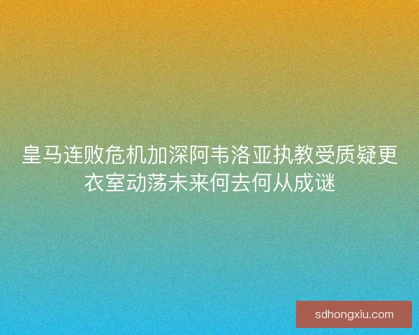 皇马连败危机加深阿韦洛亚执教受质疑更衣室动荡未来何去何从成谜